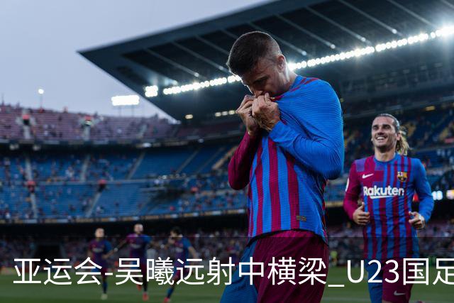 亚运会-吴曦远射中横梁 U23国足0-0憾平伊朗暂列次席